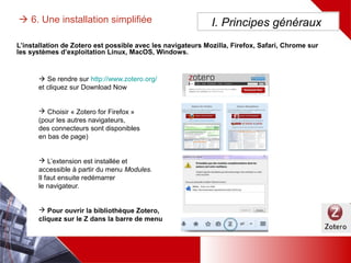  6. Une installation simplifiée
L’installation de Zotero est possible avec les navigateurs Mozilla, Firefox, Safari, Chrome sur les systèmes
d’exploitation Linux, MacOS, Windows.
 Se rendre sur http://www.zotero.org/
et cliquez sur Download Now
 Choisir « Zotero for Firefox »
(pour les autres navigateurs,
des connecteurs sont disponibles
en bas de page)
 L’extension est installée et
accessible à partir du menu Modules.
Il faut ensuite redémarrer
le navigateur.
 Pour ouvrir la bibliothèque Zotero,
cliquez sur le Z dans la barre de menu
I. Principes généraux
 