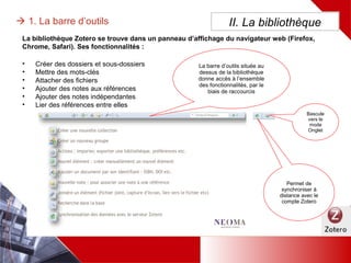 • Créer des dossiers et sous-dossiers
• Mettre des mots-clés
• Attacher des fichiers
• Ajouter des notes aux références
• Ajouter des notes indépendantes
• Lier des références entre elles
II. La bibliothèque 1. La barre d’outils
La bibliothèque Zotero se trouve dans un panneau d’affichage du navigateur web (Firefox, Chrome,
Safari). Ses fonctionnalités :
La barre d’outils située au
dessus de la bibliothèque
donne accès à l’ensemble
des fonctionnalités, par le
biais de raccourcis
Permet de
synchroniser à
distance avec
le compte
Zotero
Bascule
vers le
mode
Onglet
 
