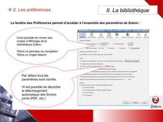 II. La bibliothèque 2. Les préférences
La fenêtre des Préférences permet d’accéder à l’ensemble des paramètres de Zotero :
Il est possible de choisir des
modes d’affichage de la
bibliothèque Zotero :
•Dans un panneau du
navigateur
•Dans un onglet séparé
Par défaut tous les paramètres
sont cochés.
•Il est possible de décocher le
téléchargement automatique
des fichiers joints (PDF, etc.)
 