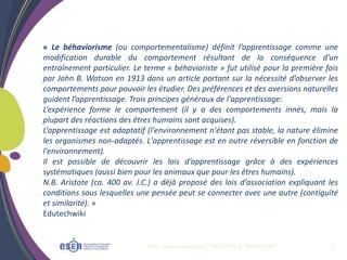 Plan communication I. OBLET et C. MORCAMP 6
« Le béhaviorisme (ou comportementalisme) définit l’apprentissage comme une
modification durable du comportement résultant de la conséquence d’un
entraînement particulier. Le terme « béhavioriste » fut utilisé pour la première fois
par John B. Watson en 1913 dans un article portant sur la nécessité d’observer les
comportements pour pouvoir les étudier. Des préférences et des aversions naturelles
guident l’apprentissage. Trois principes généraux de l'apprentissage:
L’expérience forme le comportement (il y a des comportements innés, mais la
plupart des réactions des êtres humains sont acquises).
L’apprentissage est adaptatif (l'environnement n'étant pas stable, la nature élimine
les organismes non-adaptés. L'apprentissage est en outre réversible en fonction de
l'environnement).
Il est possible de découvrir les lois d’apprentissage grâce à des expériences
systématiques (aussi bien pour les animaux que pour les êtres humains).
N.B. Aristote (ca. 400 av. J.C.) a déjà proposé des lois d’association expliquant les
conditions sous lesquelles une pensée peut se connecter avec une autre (contiguïté
et similarité). »
Edutechwiki
 