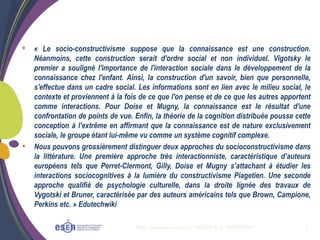 Plan communication I. OBLET et C. MORCAMP 7
• « Le socio-constructivisme suppose que la connaissance est une construction.
Néanmoins, cette construction serait d'ordre social et non individuel. Vigotsky le
premier a souligné l'importance de l'interaction sociale dans le développement de la
connaissance chez l'enfant. Ainsi, la construction d'un savoir, bien que personnelle,
s'effectue dans un cadre social. Les informations sont en lien avec le milieu social, le
contexte et proviennent à la fois de ce que l'on pense et de ce que les autres apportent
comme interactions. Pour Doise et Mugny, la connaissance est le résultat d'une
confrontation de points de vue. Enfin, la théorie de la cognition distribuée pousse cette
conception à l'extrême en affirmant que la connaissance est de nature exclusivement
sociale, le groupe étant lui-même vu comme un système cognitif complexe.
• Nous pouvons grossièrement distinguer deux approches du socioconstructivisme dans
la littérature. Une première approche très interactionniste, caractéristique d’auteurs
européens tels que Perret-Clermont, Gilly, Doise et Mugny s’attachant à étudier les
interactions sociocognitives à la lumière du constructivisme Piagetien. Une seconde
approche qualifié de psychologie culturelle, dans la droite lignée des travaux de
Vygotski et Bruner, caractérisée par des auteurs américains tels que Brown, Campione,
Perkins etc. » Edutechwiki
 