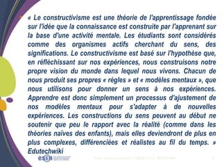 Plan communication I. OBLET et C. MORCAMP 8
• « Le constructivisme est une théorie de l'apprentissage fondée
sur l'idée que la connaissance est construite par l'apprenant sur
la base d'une activité mentale. Les étudiants sont considérés
comme des organismes actifs cherchant du sens, des
significations. Le constructivisme est basé sur l'hypothèse que,
en réfléchissant sur nos expériences, nous construisons notre
propre vision du monde dans lequel nous vivons. Chacun de
nous produit ses propres « règles » et « modèles mentaux », que
nous utilisons pour donner un sens à nos expériences.
Apprendre est donc simplement un processus d'ajustement de
nos modèles mentaux pour s'adapter à de nouvelles
expériences. Les constructions du sens peuvent au début ne
soutenir que peu le rapport avec la réalité (comme dans les
théories naïves des enfants), mais elles deviendront de plus en
plus complexes, différenciées et réalistes au fil du temps. »
Edutechwiki
 