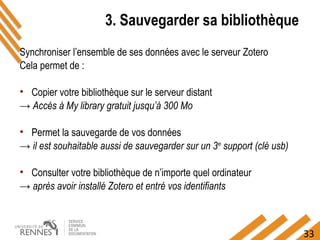 33
3. Sauvegarder sa bibliothèque
Synchroniser l’ensemble de ses données avec le serveur Zotero
Cela permet de :
• Copier votre bibliothèque sur le serveur distant
→ Accès à My library gratuit jusqu’à 300 Mo
• Permet la sauvegarde de vos données
→ il est souhaitable aussi de sauvegarder sur un 3e
support (clé usb)
• Consulter votre bibliothèque de n’importe quel ordinateur
→ après avoir installé Zotero et entré vos identifiants
 
