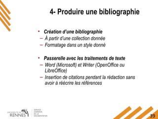 39
4- Produire une bibliographie
• Création d’une bibliographie
– À partir d’une collection donnée
– Formatage dans un style donné
• Passerelle avec les traitements de texte
– Word (Microsoft) et Writer (OpenOffice ou
LibreOffice)
– Insertion de citations pendant la rédaction sans
avoir à réécrire les références
 