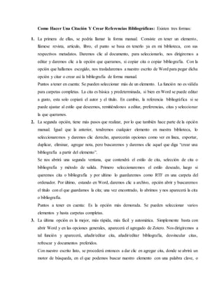Como Hacer Una Citación Y Crear Referencias Bibliográficas: Existen tres formas:
1. La primera de ellas, se podría llamar la forma manual. Consiste en tener un elemento,
llámese revista, articulo, libro, el punto se basa en tenerlo ya en mi biblioteca, con sus
respectivos metadatos. Daremos clic al documento, para seleccionarlo, nos dirigiremos a
editar y daremos clic a la opción que queramos, si copiar cita o copiar bibliografía. Con la
opción que hallamos escogido, nos trasladaremos a nuestro escrito de Word para pegar dicha
opción y citar o crear así la bibliografía de forma manual.
Puntos a tener en cuenta: Se pueden seleccionar más de un elemento. La función no es válida
para carpetas completas. La cita es básica y predeterminada, si bien en Word se puede editar
a gusto, esta solo copiará el autor y el título. En cambio, la referencia bibliográfica si se
puede ajustar al estilo que deseemos, remitiéndonos a editar, preferencias, citas y seleccionar
la que queramos.
2. La segunda opción, tiene más pasos que realizar, por lo que también hace parte de la opción
manual. Igual que la anterior, tendremos cualquier elemento en nuestra biblioteca, lo
seleccionaremos y daremos clic derecho, aparecerán opciones como ver en línea, exportar,
duplicar, eliminar, agregar nota, pero buscaremos y daremos clic aquel que diga “crear una
bibliografía a partir del elemento”.
Se nos abrirá una segunda ventana, que contendrá el estilo de cita, selección de cita o
bibliografía y método de salida. Primero seleccionaremos el estilo deseado, luego si
queremos cita o bibliografía y por ultimo lo guardaremos como RTF en una carpeta del
ordenador. Por último, estando en Word, daremos clic a archivo, opción abrir y buscaremos
el título con el que guardamos la cita; una vez encontrado, lo abrimos y nos aparecerá la cita
o bibliografía.
Puntos a tener en cuenta: Es la opción más demorada. Se pueden seleccionar varios
elementos y hasta carpetas completas.
3. La última opción es la mejor, más rápida, más fácil y automática. Simplemente basta con
abrir Word y en las opciones generales, aparecerá el agregado de Zotero. Nos dirigiremos a
tal función y aparecerá, añadir/editar cita, añadir/editar bibliografía, desvincular citas,
refrescar y documentos preferidos.
Con nuestro escrito listo, se procederá entonces a dar clic en agregar cita, donde se abrirá un
motor de búsqueda, en el que podemos buscar nuestro elemento con una palabra clave, o
 