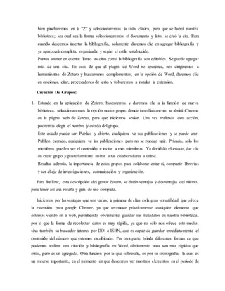 bien pincharemos en la “Z” y seleccionaremos la vista clásica, para que se habrá nuestra
biblioteca; sea cual sea la forma seleccionaremos el documento y listo, se creó la cita. Para
cuando deseemos insertar la bibliografía, solamente daremos clic en agregar bibliografía y
ya aparecerá completa, organizada y según el estilo establecido.
Puntos a tener en cuenta: Tanto las citas como la bibliografía son editables. Se puede agregar
más de una cita. En caso de que el plugin de Word no aparezca, nos dirigiremos a
herramientas de Zotero y buscaremos complementos, en la opción de Word, daremos clic
en opciones, citar, procesadores de texto y volveremos a instalar la extensión.
Creación De Grupos:
1. Estando en la aplicación de Zotero, buscaremos y daremos clic a la función de nueva
biblioteca, seleccionaremos la opción nuevo grupo, donde inmediatamente se abrirá Chrome
en la página web de Zotero, para que iniciemos sesión. Una vez realizada esta acción,
podremos elegir el nombre y estado del grupo.
Este estado puede ser: Publico y abierto, cualquiera ve sus publicaciones y se puede unir.
Publico cerrado, cualquiera ve las publicaciones pero no se pueden unir. Privado, solo los
miembros pueden ver el contenido e invitar a más miembros. Ya decidido el estado, dar clic
en crear grupo y posteriormente invitar a tus colaboradores a unirse.
Resaltar además, la importancia de estos grupos para colaborar entre sí, compartir librerías
y ser el eje de investigaciones, comunicación y organización.
Para finalizar, esta descripción del gestor Zotero, se darán ventajas y desventajas del mismo,
para tener así una reseña y guía de uso completa.
Iniciemos por las ventajas que son varias, la primera de ellas es la gran versatilidad que ofrece
la extensión para google Chrome, ya que reconoce prácticamente cualquier elemento que
estemos viendo en la web, permitiendo obviamente guardar sus metadatos en nuestra biblioteca,
por lo que la forma de recolectar datos es muy rápida, ya que no solo nos ofrece este medio,
sino también su buscador interno por DOI o ISBN, que es capaz de guardar inmediatamente el
contenido del número que estemos escribiendo. Por otra parte, brinda diferentes formas en que
podemos realizar una citación y bibliografía en Word, obviamente unas son más rápidas que
otras, pero es un agregado. Otra función por la que sobresale, es por su cronografía, la cual es
un recurso importante, en el momento en que deseemos ver nuestros elementos en el periodo de
 