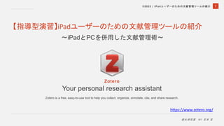 1
©2022 | iPadユーザーのための文献管理ツールの紹介
徳永研究室 M1 石本 宝
Your personal research assistant
Zotero is a free, easy-to-use tool to help you collect, organize, annotate, cite, and share research.
https://www.zotero.org/
Zotero
【指導型演習】iPadユーザーのための文献管理ツールの紹介
〜iPadとPCを併用した文献管理術〜
 