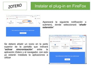 Aparecerá la siguiente notificación o
submenú, donde seleccionará “añadir
extensión”
Se deberá añadir un icono en la parte
superior de la pantalla que indicará
“activar sincronización” entre la
aplicación Zotero y el navegador, con esto
ya estarán instalada la aplicaciones a
utilizar
Instalar el plug-in en FireFox
 