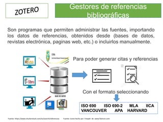 ISO 690 ISO 690-2 MLA IICA
VANCOUVER APA HARVARD
Fuente: https://www.shutterstock.com/es/search/referencias Fuente: Icono hecho por Freepik de www.flaticon.com
Para poder generar citas y referencias
Con el formato seleccionando
Son programas que permiten administrar las fuentes, importando
los datos de referencias, obtenidos desde (bases de datos,
revistas electrónica, paginas web, etc.) o incluirlos manualmente.
Gestores de referencias
bibliográficas
 