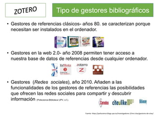 • Gestores de referencias clásicos- años 80. se caracterizan porque
necesitan ser instalados en el ordenador.
• Gestores en la web 2.0- año 2008 permiten tener acceso a
nuestra base de datos de referencias desde cualquier ordenador.
• Gestores (Redes sociales), año 2010. Añaden a las
funcionalidades de los gestores de referencias las posibilidades
que ofrecen las redes sociales para compartir y descubrir
información (Poliscience-Biblioteca UPV, s.f.).
Tipo de gestores bibliográficos
Fuente: https://poliscience.blogs.upv.es/investigadores-2/mis-citas/gestores-de-citas/
 