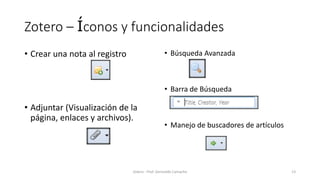 Zotero – Íconos y funcionalidades
• Crear una nota al registro
• Adjuntar (Visualización de la
página, enlaces y archivos).
• Búsqueda Avanzada
• Barra de Búsqueda
• Manejo de buscadores de artículos
Zotero - Prof. Gerinaldo Camacho 13
 