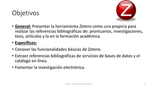 Objetivos
• General: Presentar la herramienta Zotero como una propicia para
realizar las referencias bibliográficas de: prontuarios, investigaciones,
tesis, artículos y la en la formación académica.
• Específicos:
• Conocer las funcionalidades básicas de Zotero.
• Extraer referencias bibliográficas de servicios de bases de datos y el
catálogo en línea.
• Fomentar la investigación electrónica.
Zotero - Prof. Gerinaldo Camacho 2
 