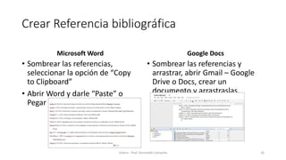 Crear Referencia bibliográfica
Microsoft Word
• Sombrear las referencias,
seleccionar la opción de “Copy
to Clipboard”
• Abrir Word y darle “Paste” o
Pegar en documento.
Google Docs
• Sombrear las referencias y
arrastrar, abrir Gmail – Google
Drive o Docs, crear un
documento y arrastraslas.
Zotero - Prof. Gerinaldo Camacho 26
 