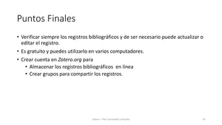 Puntos Finales
• Verificar siempre los registros bibliográficos y de ser necesario puede actualizar o
editar el registro.
• Es gratuito y puedes utilizarlo en varios computadores.
• Crear cuenta en Zotero.org para
• Almacenar los registros bibliográficos en línea
• Crear grupos para compartir los registros.
Zotero - Prof. Gerinaldo Camacho 29
 