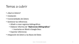 Temas a cubrir
• ¿Qué es Zotero?
• Instalación
• Funcionalidades de Zotero
• Gestionar las referencias
• Añadir o crear registros bibliográficos
• Elaborar informes de “Referencias Bibliográficas”
• Insertarlas en Word o Google Docs
• Exportar referencias
• Integración de Zotero a las Bases de Datos
Zotero - Prof. Gerinaldo Camacho 3
 