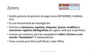 Zotero
• Sustito gratuito de gestores de pago como (REFWORKS, EndNote,
etc.)
• Es una herramienta de investigación.
• Permite el almacenar, exportar, etiquetar, buscar, modificar y
sincronizar registros bibliograficos de lugares web que lo permitan.
• Cuenta con versiones para los navegadores Safari, Chrome y una
versión “Standalone” o independiente.
• Tiene versión para Microsoft Word y Libre Office.
Zotero - Prof. Gerinaldo Camacho 5
 