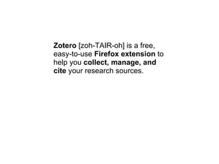 Zotero  [zoh-TAIR-oh] is a free, easy-to-use  Firefox extension  to help you  collect, manage, and cite  your research sources. 