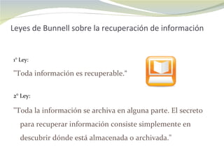 Leyes de Bunnell sobre la recuperación de información 1° Ley: "Toda información es recuperable.“ 2° Ley:  "Toda la información se archiva en alguna parte. El secreto para recuperar información consiste simplemente en descubrir dónde está almacenada o archivada." 