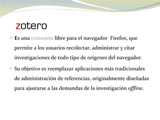 E s una  extensión  libre para el navegador  Firefox, que permite a los usuarios recolectar, administrar y citar investigaciones de todo tipo de orígenes del navegador.  Su objetivo es reemplazar aplicaciones más tradicionales de administración de referencias, originalmente diseñadas para ajustarse a las demandas de la investigación  offline . 
