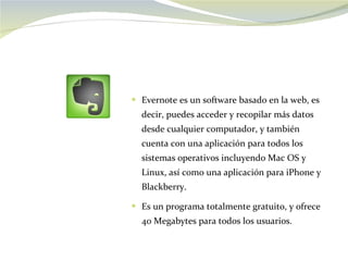 Evernote es un software basado en la web, es decir, puedes acceder y recopilar más datos desde cualquier computador, y también cuenta con una aplicación para todos los sistemas operativos incluyendo Mac OS y Linux, así como una aplicación para iPhone y Blackberry.  Es un programa totalmente gratuito, y ofrece 40 Megabytes para todos los usuarios. 