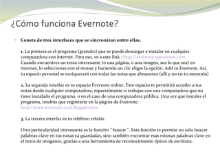¿Cómo funciona Evernote? Consta de tres interfaces que se sincronizan entre ellas.  1.  La primera es el programa (gratuito) que se puede descargar e instalar en cualquier computadora con internet. Para eso, ve a este link :  http://evernote.uptodown.com   Cuando encuentres un texto interesante (o una página, o una imagen, sea lo que sea) en internet, lo seleccionas con el mouse y haciendo un clic eliges la opción: Add to Evernote. Así, tu espacio personal se enriquecerá con todas las notas que almacenes (allí y no en tu memoria)  2.  La segunda interfaz es tu espacio Evernote online. Este espacio te permitirá acceder a tus notas desde cualquier computadora, especialmente si trabajas con una computadora que no tiene instalado el programa, o en el caso de una computadora pública. Una vez que instales el programa, tendrás que registrarte en la página de Evernote:  http://www.evernote.com/Registration   3.  La tercera interfaz es tu teléfono celular.  Otra particularidad interesante es la función " buscar ". Esta función te permite no sólo buscar palabras clave en tus notas ya guardadas, sino también encontrar esas mismas palabras clave en el texto de imágenes, gracias a una herramienta de reconocimiento óptico de escritura.  