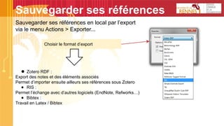 Sauvegarder ses références
Sauvegarder ses références en local par l’export
via le menu Actions > Exporter...
Choisir le format d’export
● Zotero RDF :
Export des notes et des éléments associés
Permet d’importer ensuite ailleurs ses références sous Zotero
● RIS :
Permet l’échange avec d’autres logiciels (EndNote, Refworks…)
● Bibtex :
Travail en Latex / Bibtex
 