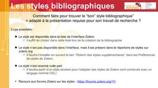 Les styles bibliographiques
Comment faire pour trouver le “bon” style bibliographique”
= adapté à la présentation requise pour son travail de recherche ?
3 cas possibles :
● Le style est disponible dans la liste de l’interface Zotero
○ il suffit de choisir dans cette liste lors de la création de la bibliographie
● Le style n’est pas disponible dans l’interface, mais il est présent dans le répertoire de styles sur
zotero.org
○ il faudra l’installer en suivant le lien “Obtenir des styles supplémentaires” dans les Préférences
de styles de Zotero
● Le style n’est recensé nulle part
○ Il faudra partir d’un style existant pour l’adapter (les styles de Zotero sont construits avec un
langage nommé CSL)
+ Recours aux forums Zotero sur les styles : https://forums.zotero.org/11/
 