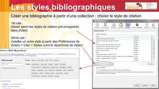 Les styles bibliographiques
Créer une bibliographie à partir d’une collection : choisir le style de citation
1er cas :
choisir parmi les styles de citation pré-enregistrés
dans Zotero
2ème cas :
installer un autre style à partir des Préférences de
Zotero > Citer > Styles (vers le répertoires de styles)
 