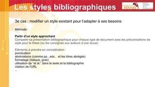 3e cas : modifier un style existant pour l’adapter à ses besoins
Méthode :
Partir d’un style approchant
Comparer sa présentation bibliographique pour chaque type de document avec les préconisations de
style pour la thèse (ou les consignes aux auteurs d’une revue)
Eléments à prendre en considération :
ponctuation
abréviations (comme pp., eds., et les titres abrégés)
formatage (italique, gras)
utilisation de “et al.” dans le texte et la bibliographie
citation de l’URL
...
Les styles bibliographiques
 