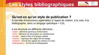 Les styles bibliographiques
Qu'est-ce qu'un style de publication ?
Ensemble d'instructions applicables à l’appel de citation, à la note, à la
bibliographie, dans un langage spécifique = CSL
Il est structuré en différents éléments :
<style> : éléments généraux d'information
<info> : éléments de description ou métadonnées
<locale> : options liées à la langue utilisée
<macro> : regroupe des règles de formatage
<citation> : format des appels de citations et notes
<bibliography> : format de la bibliographie
 