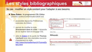 Les styles bibliographiques
● Dans Zotero : le programme CSL Editor
(chrome://zotero/content/tools/csledit.xul)
○ accessible depuis les Préférences
avancées de Zotero
○ permet de modifier le style
directement dans le code > nécessite
de se repérer dans le langage CSL
○ aide de Zotero et du guide de Thomas
Lienhard avec des exemples courants
d’ajustement du style
http://www.thomaslienhard.fr/TutorielZo
tero.html
3e cas : modifier un style existant pour l’adapter à ses besoins
 