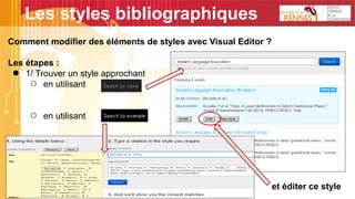 Les styles bibliographiques
Comment modifier des éléments de styles avec Visual Editor ?
Les étapes :
● 1/ Trouver un style approchant
○ en utilisant
○ en utilisant
et éditer ce style
 