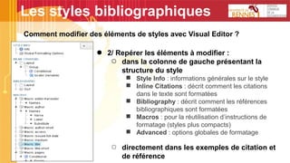 Les styles bibliographiques
Comment modifier des éléments de styles avec Visual Editor ?
● 2/ Repérer les éléments à modifier :
○ dans la colonne de gauche présentant la
structure du style
■ Style Info : informations générales sur le style
■ Inline Citations : décrit comment les citations
dans le texte sont formatées
■ Bibliography : décrit comment les références
bibliographiques sont formatées
■ Macros : pour la réutilisation d’instructions de
formatage (styles plus compacts)
■ Advanced : options globales de formatage
○ directement dans les exemples de citation et
de référence
 