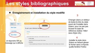 Les styles bibliographiques
● Enregistrement et installation du style modifié
et répondre OK au
message qui s’affiche
1 2
3
Changer (dans un éditeur
de texte) le titre du style
avant de l’installer dans
Zotero, pour ne pas pas
écraser le style de
référence (balise <title>
dans Style info)
4
Installer le style dans
Zotero en faisant glisser
le fichier dans n’importe
quelle fenêtre Firefox
 