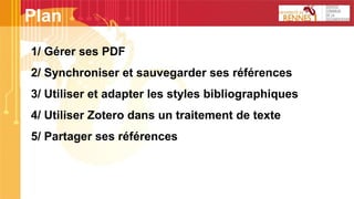 1/ Gérer ses PDF
2/ Synchroniser et sauvegarder ses références
3/ Utiliser et adapter les styles bibliographiques
4/ Utiliser Zotero dans un traitement de texte
5/ Partager ses références
Plan
 
