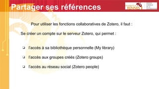 Pour utiliser les fonctions collaboratives de Zotero, il faut :
Se créer un compte sur le serveur Zotero, qui permet :
❏ l’accès à sa bibliothèque personnelle (My library)
❏ l’accès aux groupes créés (Zotero groups)
❏ l’accès au réseau social (Zotero people)
Partager ses références
 