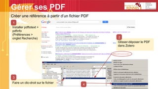 Gérer ses PDF
Créer une référence à partir d’un fichier PDF
Installer pdftotext +
pdfinfo
(Préférences >
onglet Recherche)
Glisser-déposer le PDF
dans Zotero
2
Faire un clic-droit sur le fichier
3
4
1
 