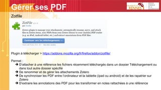 Gérer ses PDF
Zotfile
Plugin à télécharger > https://addons.mozilla.org/fr/firefox/addon/zotfile/
Permet :
➔ D’attacher à une référence les fichiers récemment téléchargés dans un dossier Téléchargement ou
dans tout autre dossier spécifié
➔ De renommer et de gérer les attachements Zotero
➔ De synchroniser les PDF entre l’ordinateur et la tablette (ipad ou android) et de les rapatrier sur
Zotero
➔ D’extraire les annotations des PDF pour les transformer en notes rattachées à une référence
 
