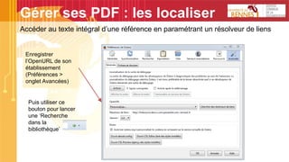 Gérer ses PDF : les localiser
Accéder au texte intégral d’une référence en paramétrant un résolveur de liens
Enregistrer
l’OpenURL de son
établissement
(Préférences >
onglet Avancées)
Puis utiliser ce
bouton pour lancer
une ‘Recherche
dans la
bibliothèque’
 