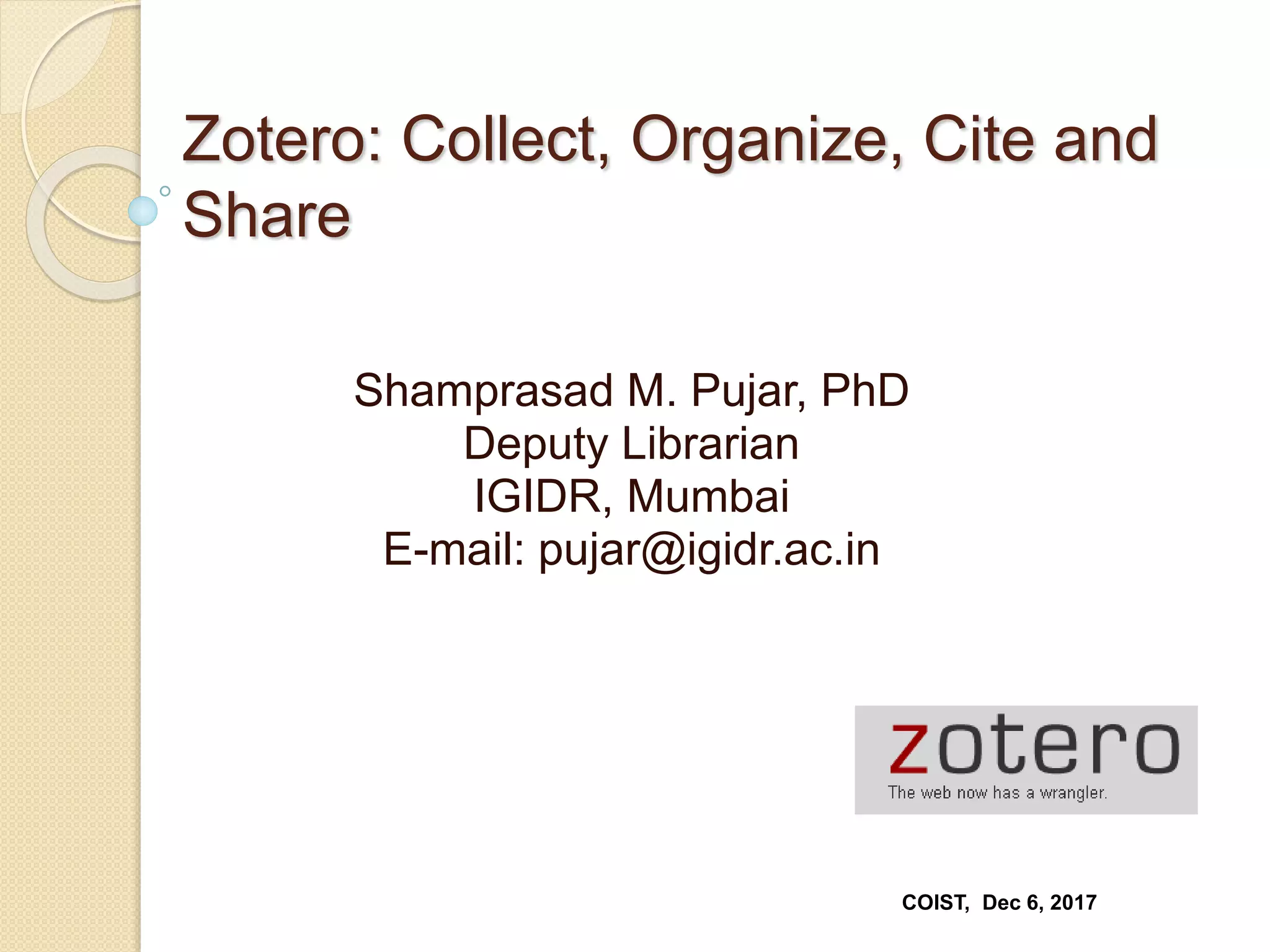 Zotero: Collect, Organize, Cite and
Share
Shamprasad M. Pujar, PhD
Deputy Librarian
IGIDR, Mumbai
E-mail: pujar@igidr.ac.in
COIST, Dec 6, 2017
 
