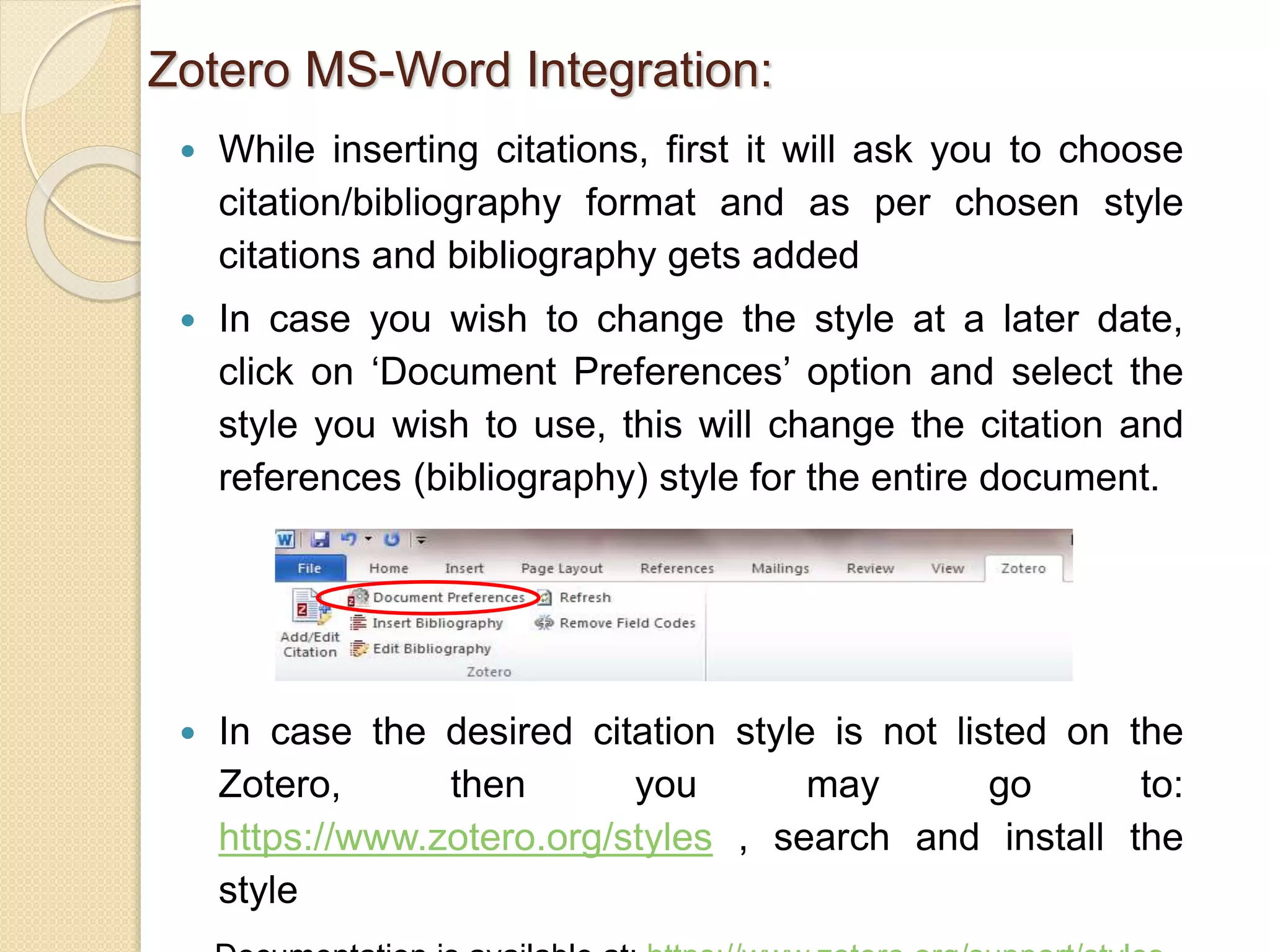  While inserting citations, first it will ask you to choose
citation/bibliography format and as per chosen style
citations and bibliography gets added
 In case you wish to change the style at a later date,
click on ‘Document Preferences’ option and select the
style you wish to use, this will change the citation and
references (bibliography) style for the entire document.
 In case the desired citation style is not listed on the
Zotero, then you may go to:
https://www.zotero.org/styles , search and install the
style
Zotero MS-Word Integration:
 