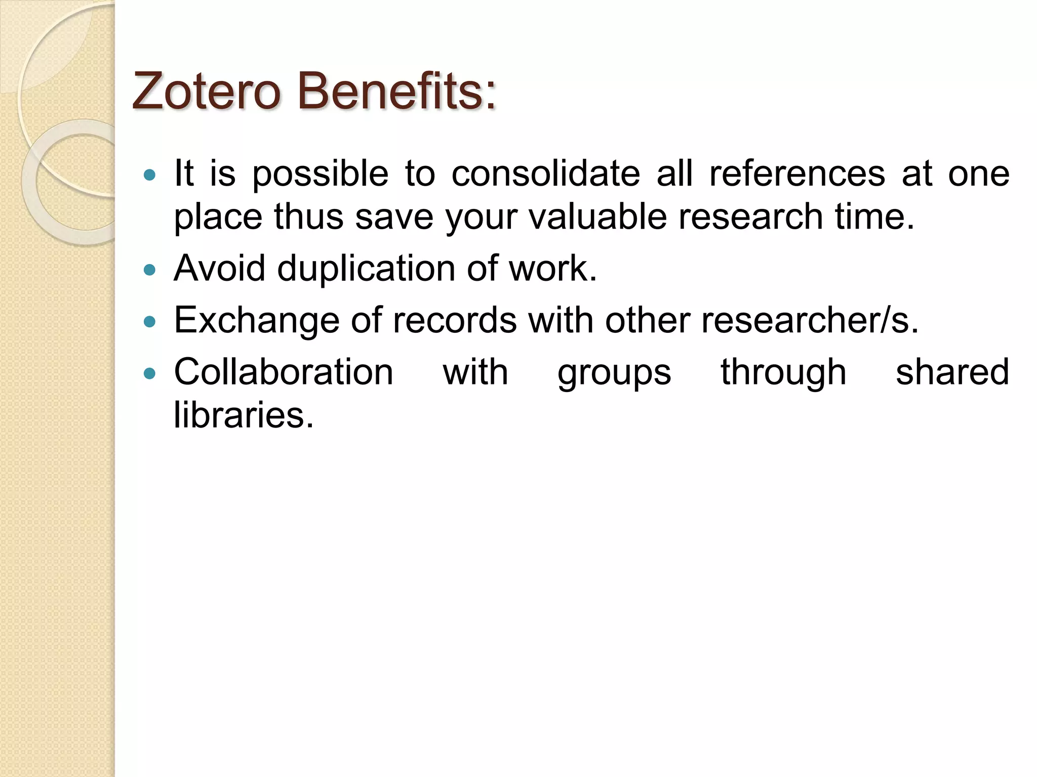  It is possible to consolidate all references at one
place thus save your valuable research time.
 Avoid duplication of work.
 Exchange of records with other researcher/s.
 Collaboration with groups through shared
libraries.
Zotero Benefits:
 