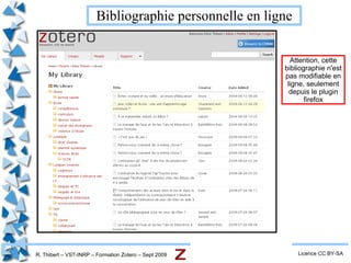 R. Thibert – VST-INRP – Formation Zotero – Sept 2009 Installation Licence CC BY-SA Se rendre sur  http://www.zotero.org   et cliquer pour installer la version 2 (comme pour n'importe quel plugin de Firefox). Au  redémarrage  de Firefox, on trouve  l'icône de Zotero  en bas de la fenêtre du navigateur.  Cliquer  pour ouvrir ou fermer Zotero 