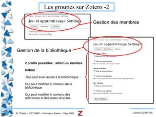 R. Thibert – VST-INRP – Formation Zotero – Sept 2009 Vue générale - 2 Licence CC BY-SA Les collections : Des dossiers que l'on organise. Les références : Celles de la collection choisie ou le résultat de la recherche (moteur de recherche interne à Zotero) Les détails des références Plusieurs onglets Gestion  des dossiers et groupes Ajouter  des éléments et/ou des références Moteur de  recherche Informations  diverses que l'on peut rajouter : notes, liens, fichiers, tags, etc. 