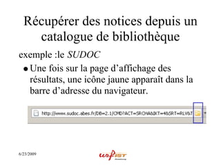Récupérer des notices depuis un
    catalogue de bibliothèque
exemple :le SUDOC
  Une fois sur la page d’affichage des
  résultats, une icône jaune apparaît dans la
  barre d’adresse du navigateur.




6/23/2009
 