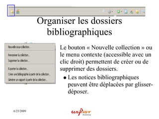 Organiser les dossiers
              bibliographiques
                 Le bouton « Nouvelle collection » ou
                 le menu contexte (accessible avec un
                 clic droit) permettent de créer ou de
                 supprimer des dossiers.
                     Les notices bibliographiques
                     peuvent être déplacées par glisser-
                     déposer.


6/23/2009
 