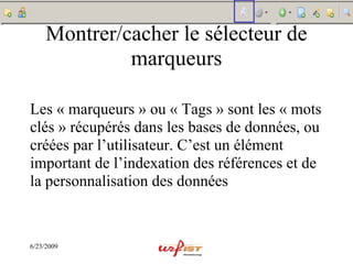 Montrer/cacher le sélecteur de
              marqueurs

Les « marqueurs » ou « Tags » sont les « mots
clés » récupérés dans les bases de données, ou
créées par l’utilisateur. C’est un élément
important de l’indexation des références et de
la personnalisation des données



6/23/2009
 