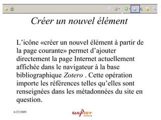 Créer un nouvel élément

 L’icône «créer un nouvel élément à partir de
 la page courante» permet d’ajouter
 directement la page Internet actuellement
 affichée dans le navigateur à la base
 bibliographique Zotero . Cette opération
 importe les références telles qu’elles sont
 renseignées dans les métadonnées du site en
 question.
6/23/2009
 