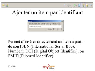Ajouter un item par identifiant



Permet d’insérer directement un item à partir
de son ISBN (International Serial Book
Number), DOI (Digital Object Identifier), ou
PMID (Pubmed Identifier)

6/23/2009
 