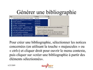 Générer une bibliographie




 Pour créer une bibliographie, sélectionner les notices
 concernées (en utilisant la touche « majuscules » ou
 « ctrl») et cliquer droit pour ouvrir le menu contexte,
 puis cliquer sur «créer une bibliographie à partir des
 éléments sélectionnés».
6/23/2009
 